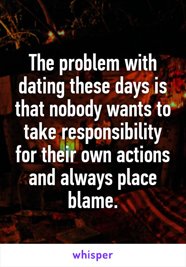 The problem with dating these days is that nobody wants to take responsibility for their own actions and always place blame.