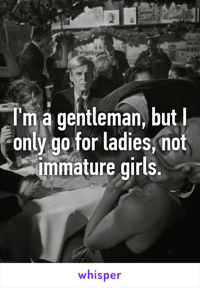 I'm a gentleman, but I only go for ladies, not immature girls.