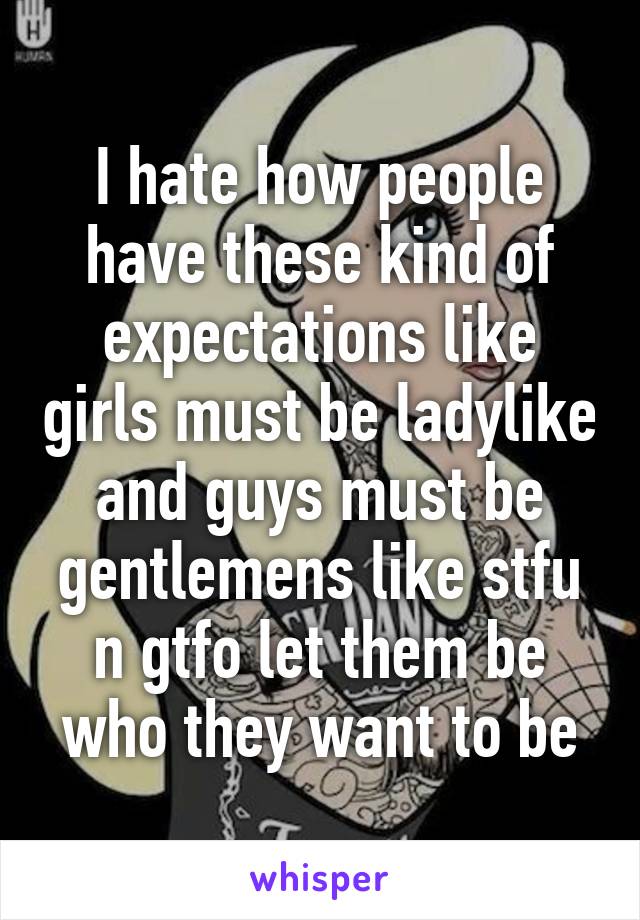 I hate how people have these kind of expectations like girls must be ladylike and guys must be gentlemens like stfu n gtfo let them be who they want to be