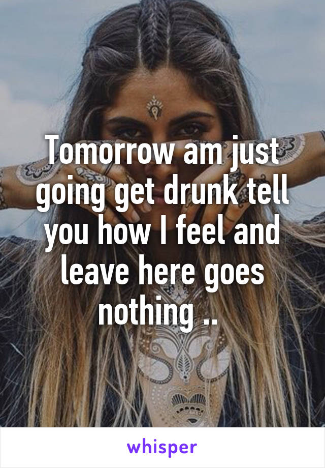 Tomorrow am just going get drunk tell you how I feel and leave here goes nothing .. 