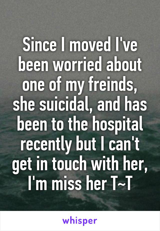 Since I moved I've been worried about one of my freinds, she suicidal, and has been to the hospital recently but I can't get in touch with her, I'm miss her T~T