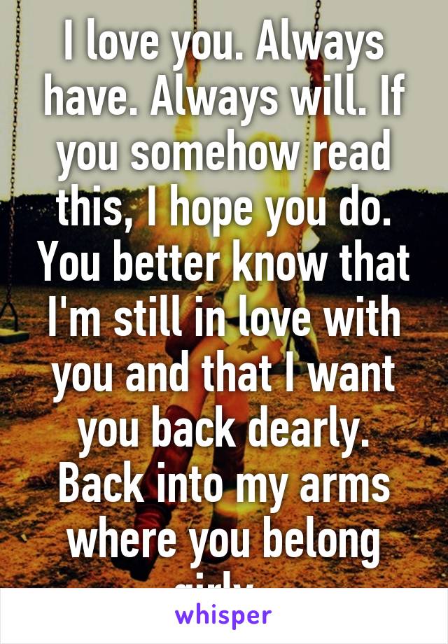 I love you. Always have. Always will. If you somehow read this, I hope you do. You better know that I'm still in love with you and that I want you back dearly. Back into my arms where you belong girly. 