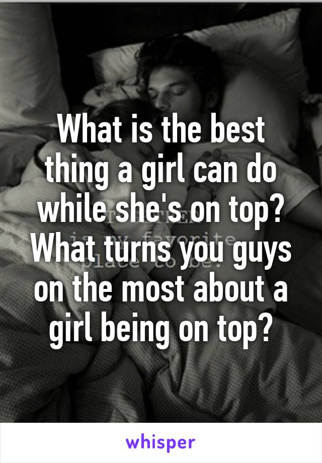 What is the best thing a girl can do while she's on top? What turns you guys on the most about a girl being on top?