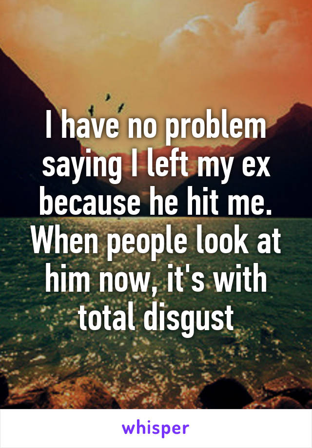 I have no problem saying I left my ex because he hit me. When people look at him now, it's with total disgust