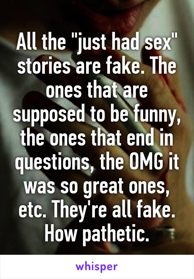 All the "just had sex" stories are fake. The ones that are supposed to be funny, the ones that end in questions, the OMG it was so great ones, etc. They're all fake. How pathetic.