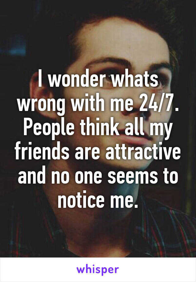 I wonder whats wrong with me 24/7. People think all my friends are attractive and no one seems to notice me.