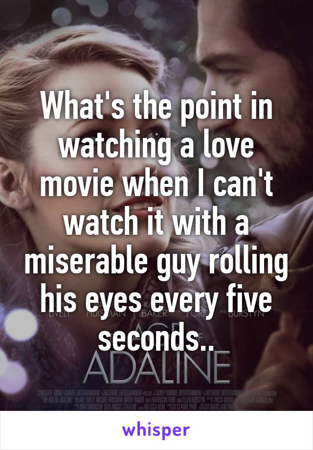 What's the point in watching a love movie when I can't watch it with a miserable guy rolling his eyes every five seconds..