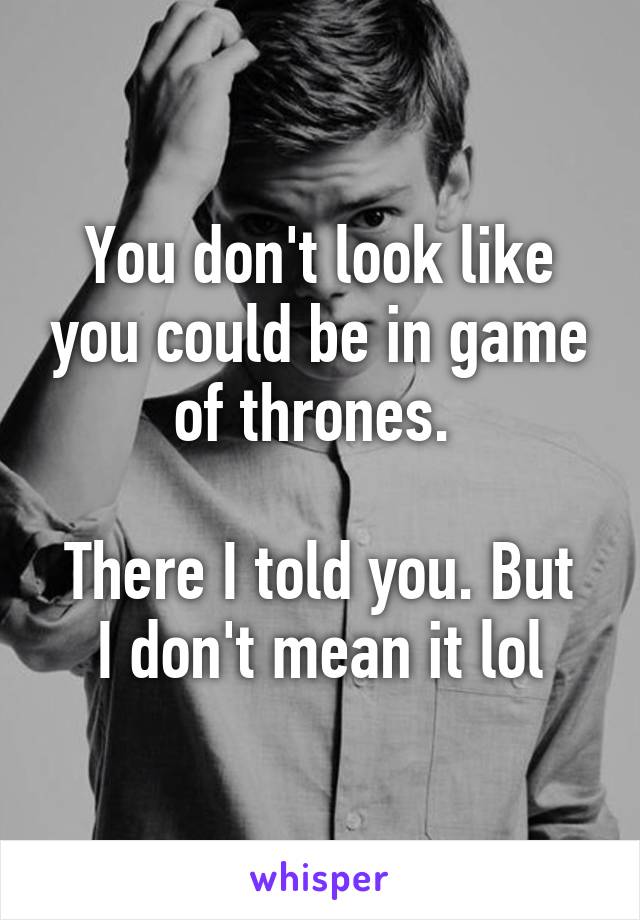 You don't look like you could be in game of thrones. 

There I told you. But I don't mean it lol