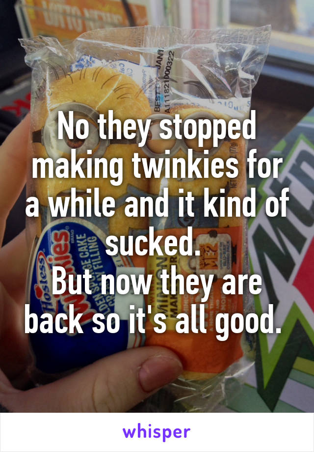 No they stopped making twinkies for a while and it kind of sucked. 
But now they are back so it's all good. 