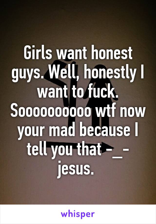 Girls want honest guys. Well, honestly I want to fuck. Soooooooooo wtf now your mad because I tell you that -_- jesus. 