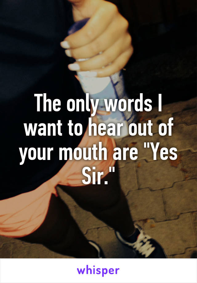 The only words I want to hear out of your mouth are "Yes Sir."