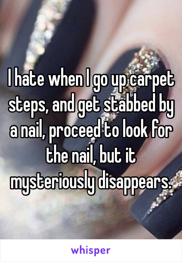 I hate when I go up carpet steps, and get stabbed by a nail, proceed to look for the nail, but it mysteriously disappears.