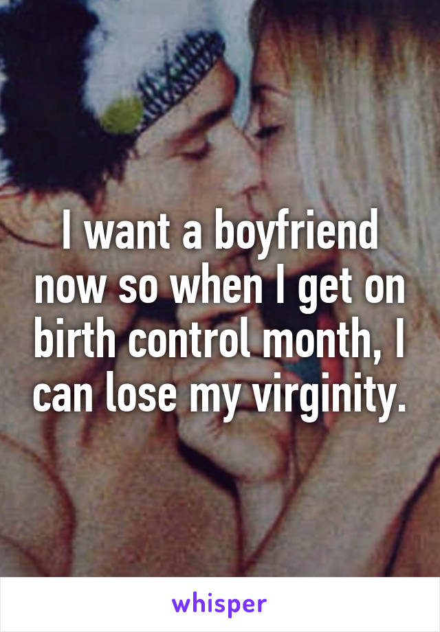 I want a boyfriend now so when I get on birth control month, I can lose my virginity.