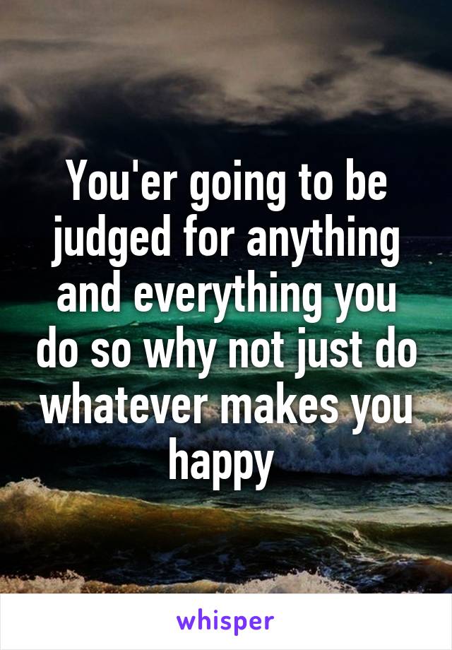 You'er going to be judged for anything and everything you do so why not just do whatever makes you happy 