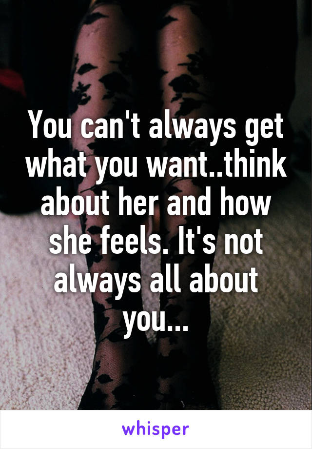 You can't always get what you want..think about her and how she feels. It's not always all about you...