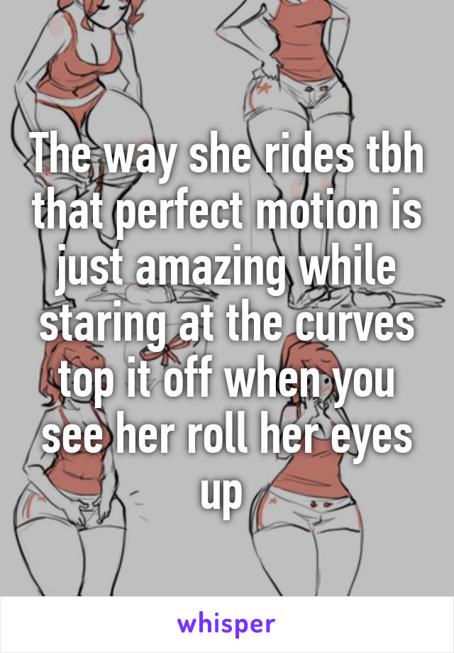 The way she rides tbh that perfect motion is just amazing while staring at the curves top it off when you see her roll her eyes up 