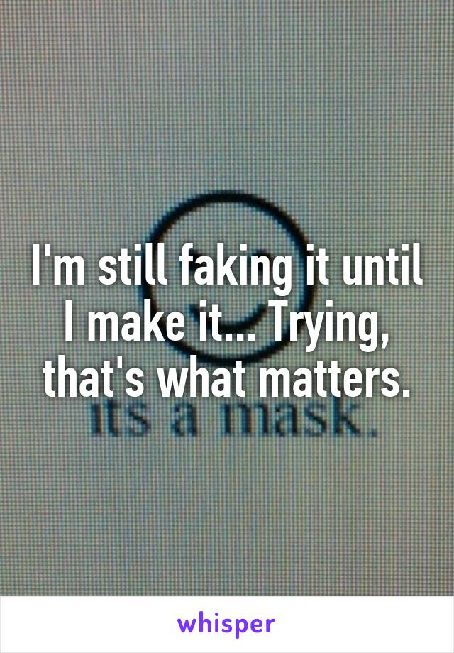 I'm still faking it until I make it... Trying, that's what matters.