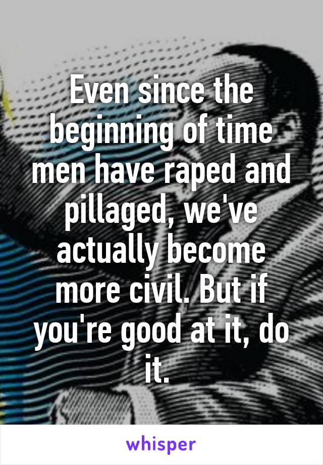 Even since the beginning of time men have raped and pillaged, we've actually become more civil. But if you're good at it, do it. 