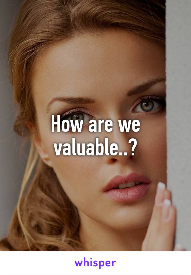 How are we valuable..?