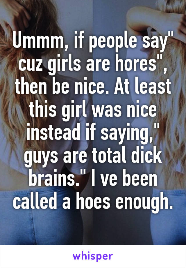 Ummm, if people say" cuz girls are hores", then be nice. At least this girl was nice instead if saying," guys are total dick brains." I ve been called a hoes enough. 