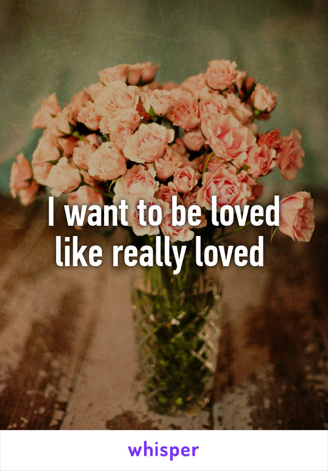 I want to be loved like really loved 