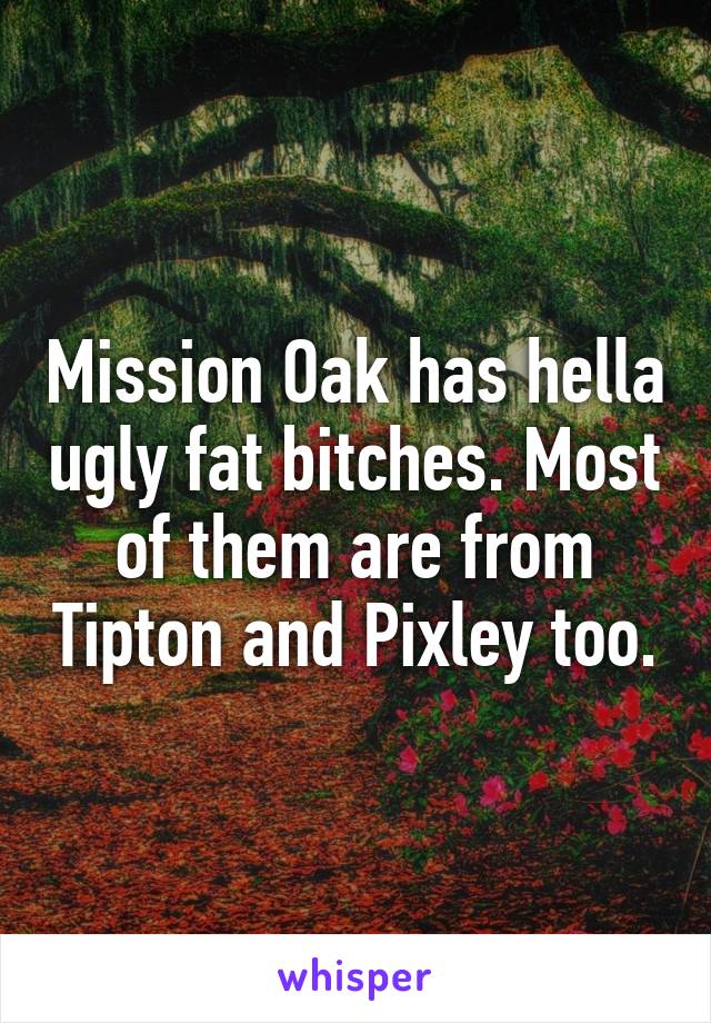 Mission Oak has hella ugly fat bitches. Most of them are from Tipton and Pixley too.