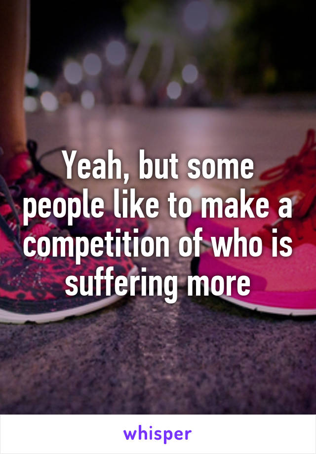 Yeah, but some people like to make a competition of who is suffering more