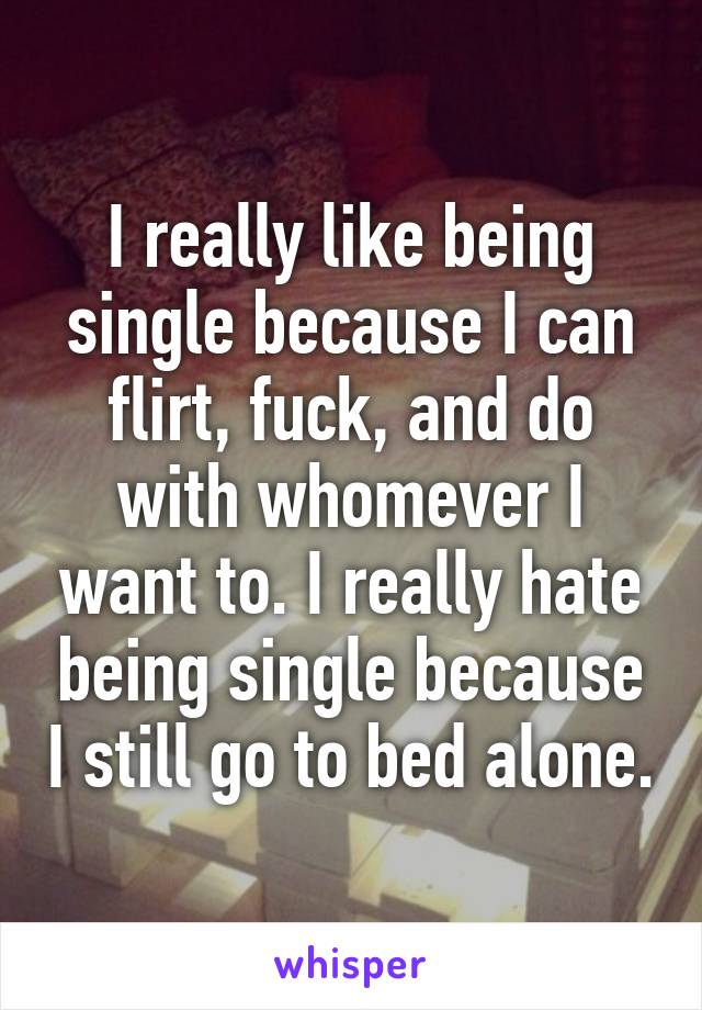 I really like being single because I can flirt, fuck, and do with whomever I want to. I really hate being single because I still go to bed alone.