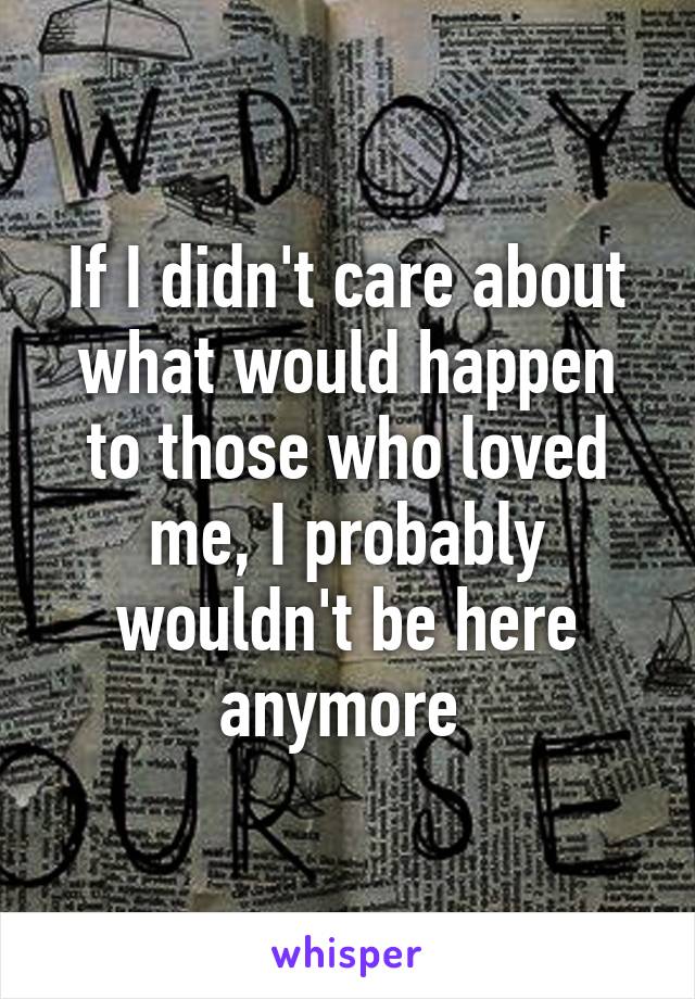 If I didn't care about what would happen to those who loved me, I probably wouldn't be here anymore 