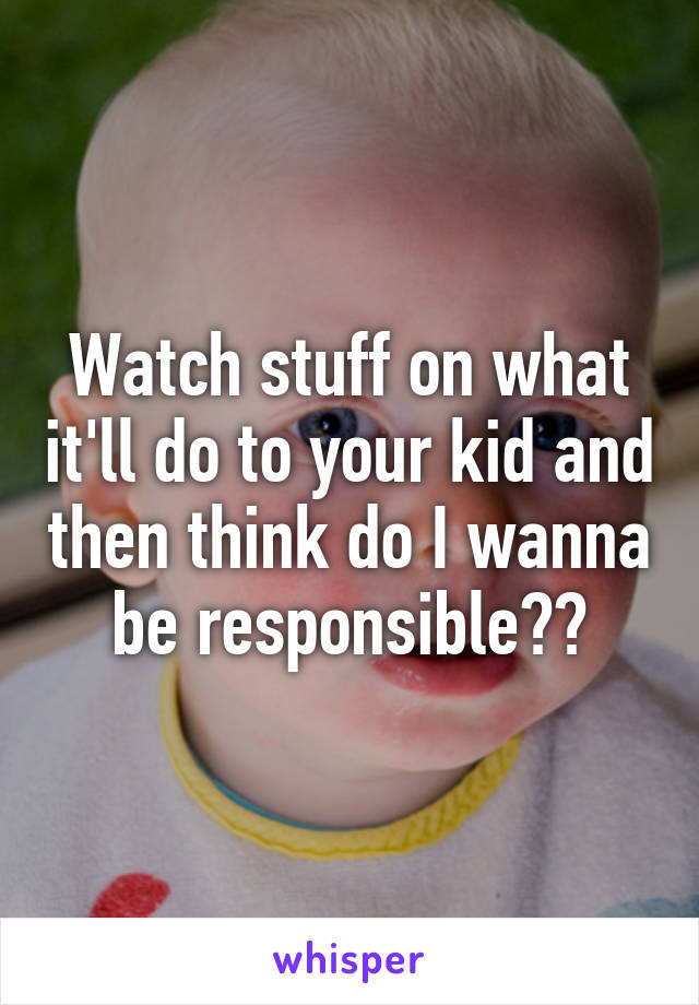 Watch stuff on what it'll do to your kid and then think do I wanna be responsible??