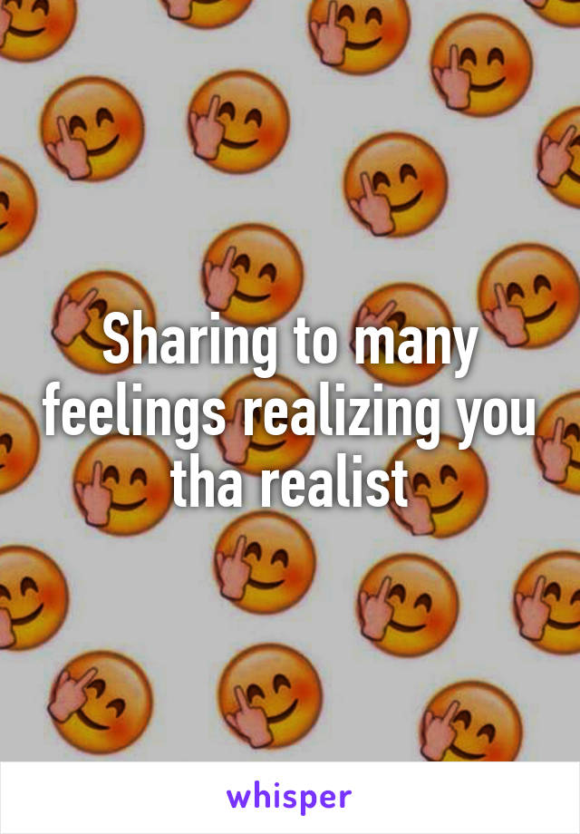 Sharing to many feelings realizing you tha realist