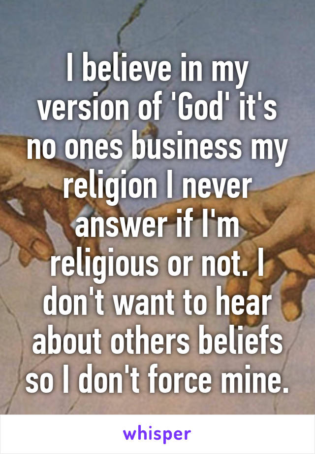 I believe in my version of 'God' it's no ones business my religion I never answer if I'm religious or not. I don't want to hear about others beliefs so I don't force mine.