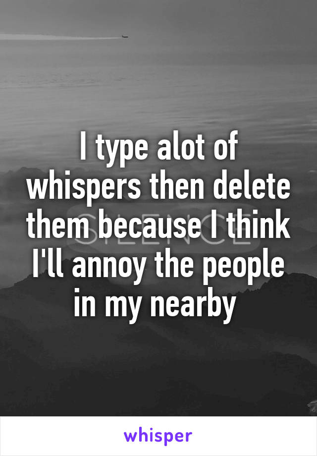 I type alot of whispers then delete them because I think I'll annoy the people in my nearby 