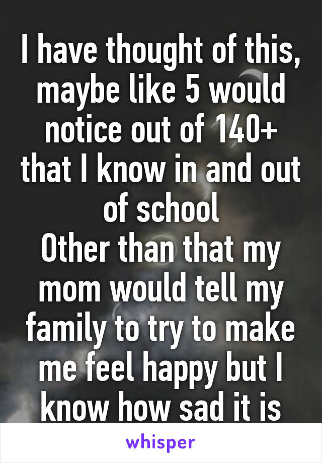 I have thought of this, maybe like 5 would notice out of 140+ that I know in and out of school
Other than that my mom would tell my family to try to make me feel happy but I know how sad it is