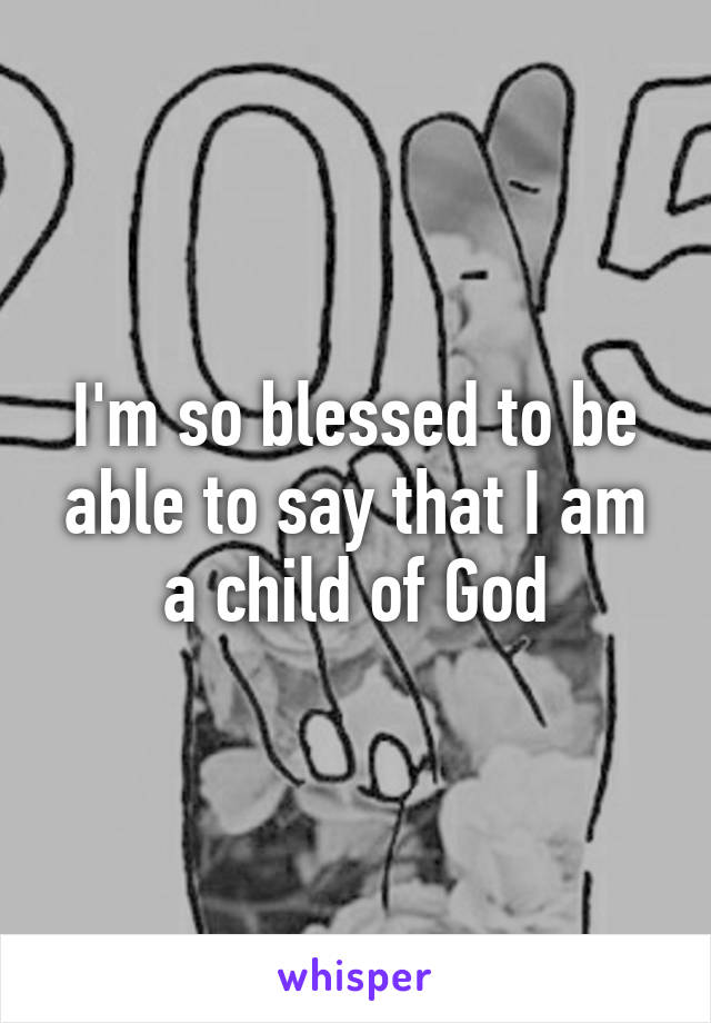 I'm so blessed to be able to say that I am a child of God