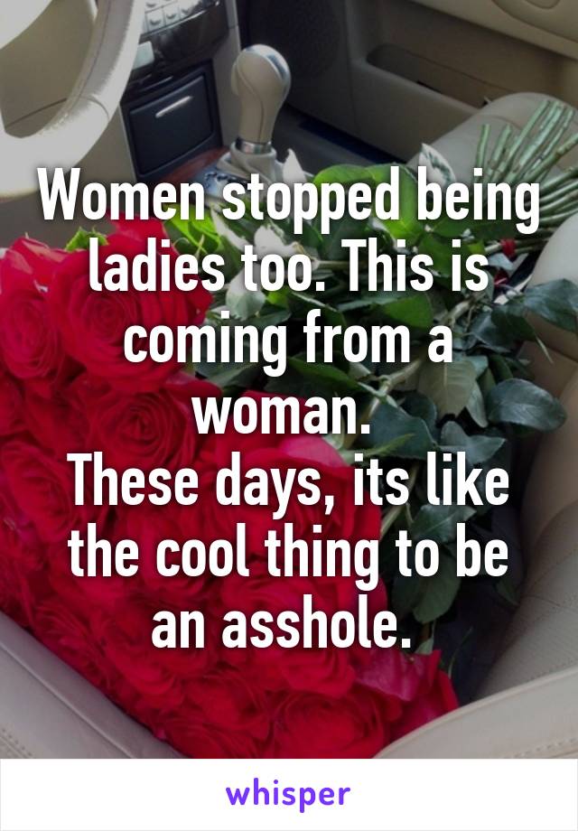 Women stopped being ladies too. This is coming from a woman. 
These days, its like the cool thing to be an asshole. 