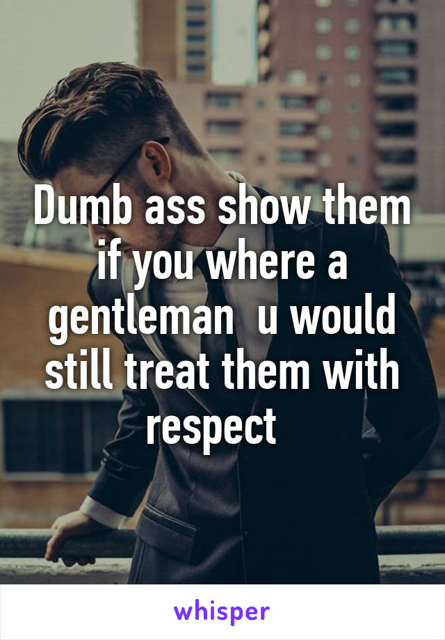 Dumb ass show them if you where a gentleman  u would still treat them with respect  