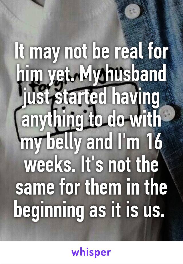 It may not be real for him yet. My husband just started having anything to do with my belly and I'm 16 weeks. It's not the same for them in the beginning as it is us. 