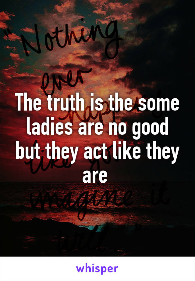 The truth is the some ladies are no good but they act like they are 