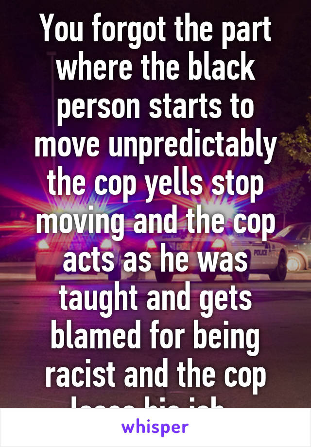 You forgot the part where the black person starts to move unpredictably the cop yells stop moving and the cop acts as he was taught and gets blamed for being racist and the cop loses his job  