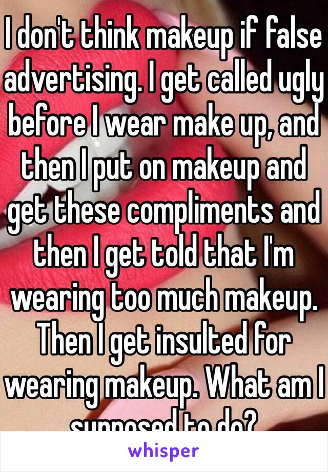 I don't think makeup if false advertising. I get called ugly before I wear make up, and then I put on makeup and get these compliments and then I get told that I'm wearing too much makeup. Then I get insulted for wearing makeup. What am I supposed to do?  