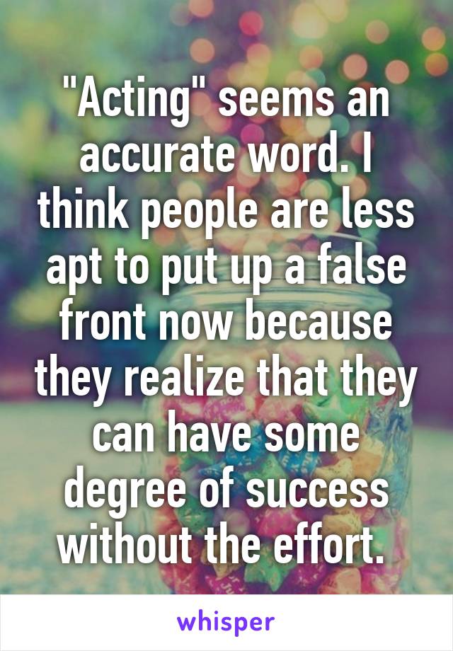 "Acting" seems an accurate word. I think people are less apt to put up a false front now because they realize that they can have some degree of success without the effort. 