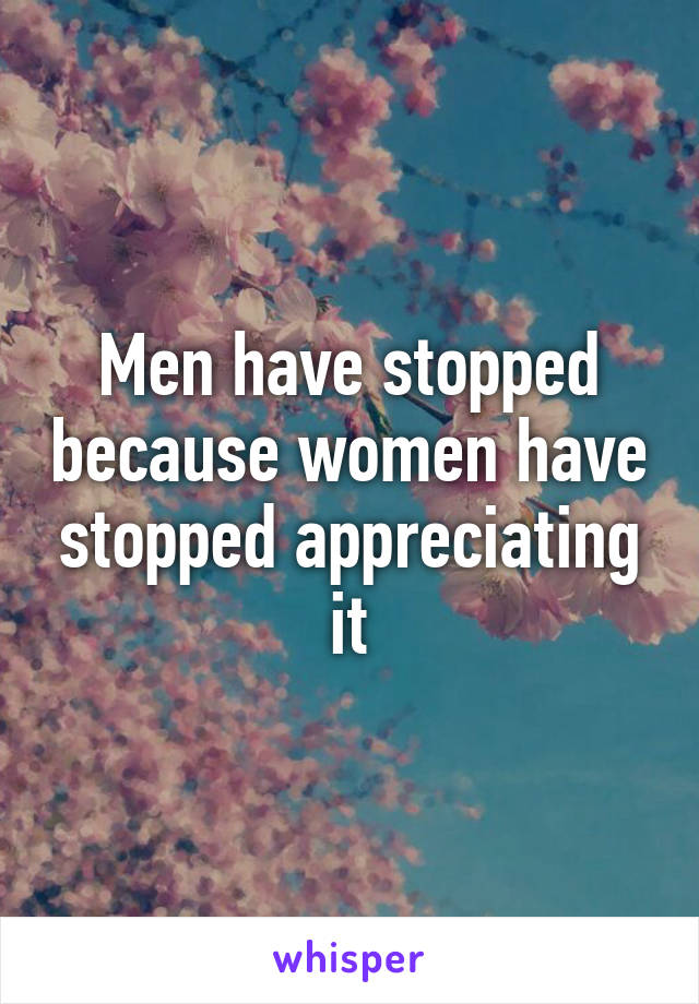 Men have stopped because women have stopped appreciating it