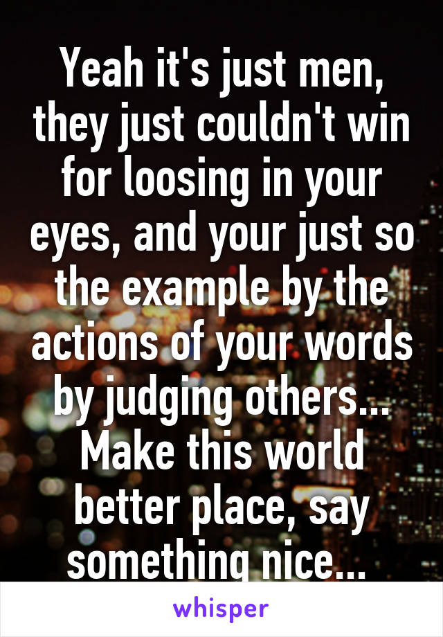 Yeah it's just men, they just couldn't win for loosing in your eyes, and your just so the example by the actions of your words by judging others... Make this world better place, say something nice... 