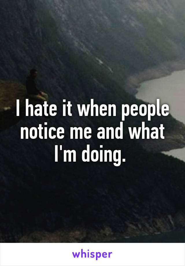 I hate it when people notice me and what I'm doing. 