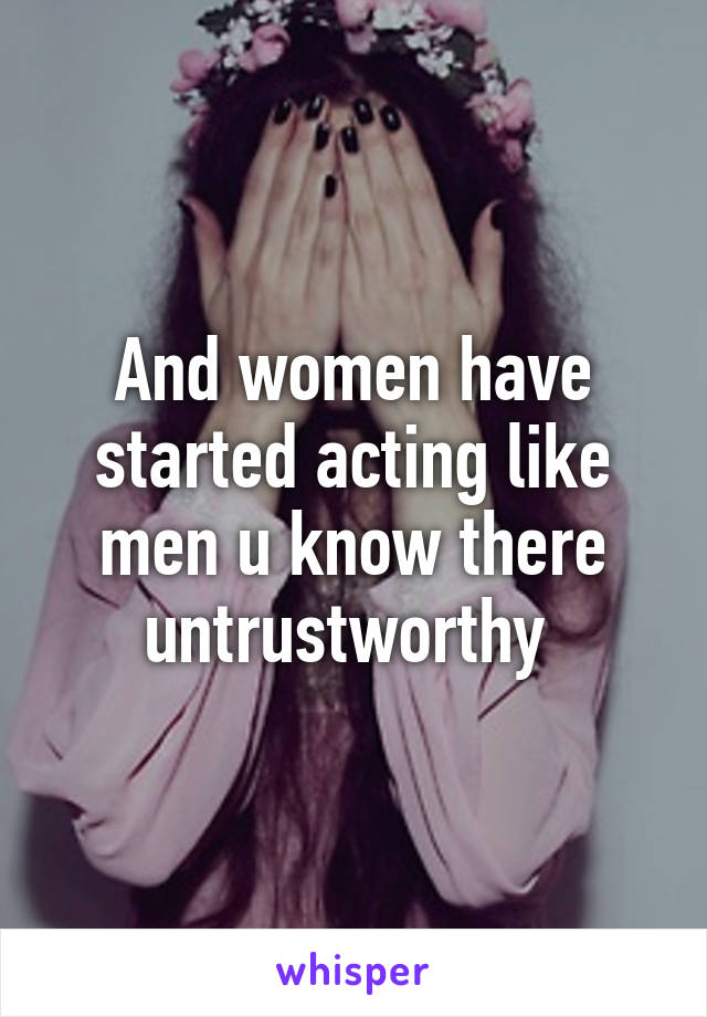 And women have started acting like men u know there untrustworthy 