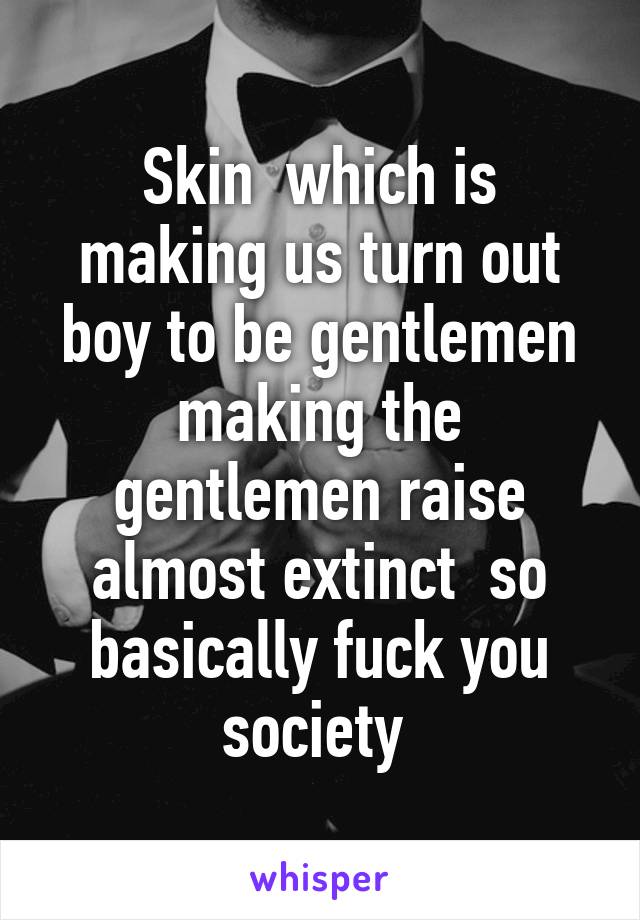 Skin  which is making us turn out boy to be gentlemen making the gentlemen raise almost extinct  so basically fuck you society 