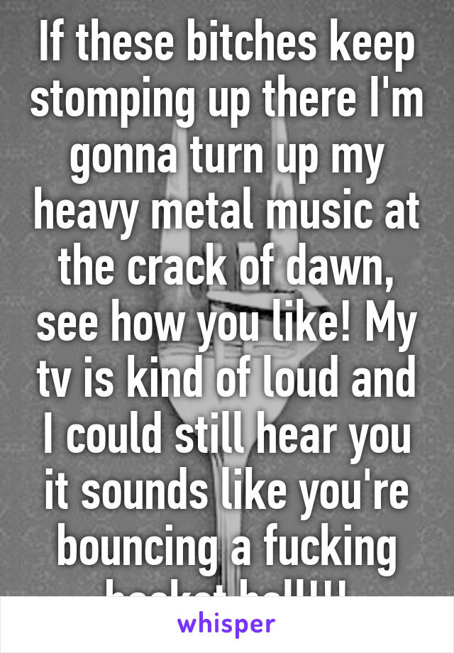 If these bitches keep stomping up there I'm gonna turn up my heavy metal music at the crack of dawn, see how you like! My tv is kind of loud and I could still hear you it sounds like you're bouncing a fucking basket ball!!!