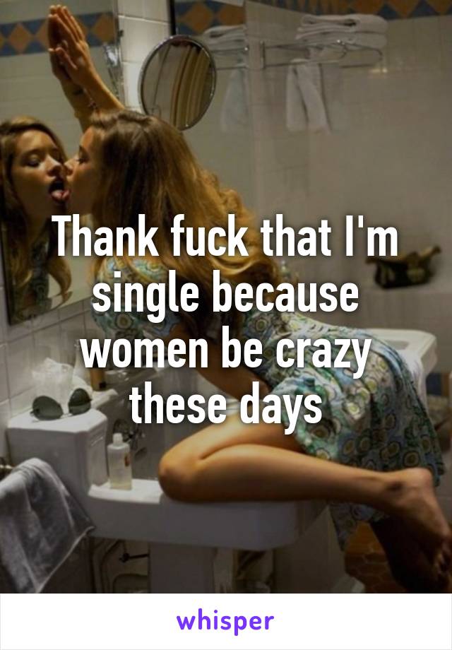 Thank fuck that I'm single because women be crazy these days