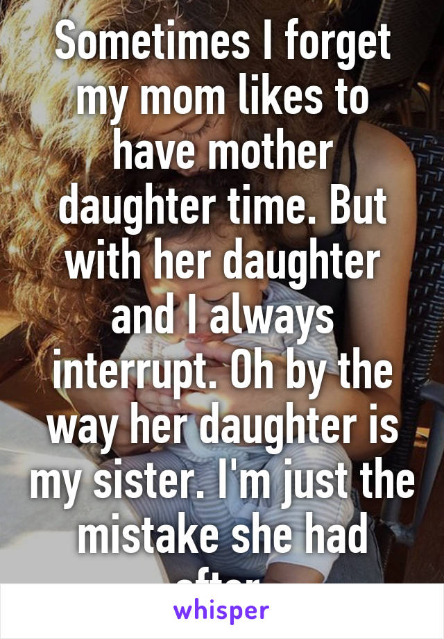 Sometimes I forget my mom likes to have mother daughter time. But with her daughter and I always interrupt. Oh by the way her daughter is my sister. I'm just the mistake she had after.